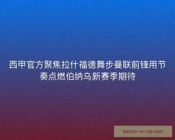 西甲官方聚焦拉什福德舞步曼联前锋用节奏点燃伯纳乌新赛季期待