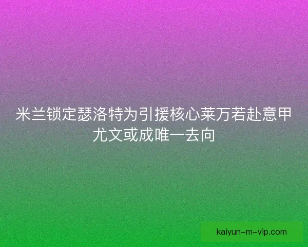 米兰锁定瑟洛特为引援核心莱万若赴意甲尤文或成唯一去向