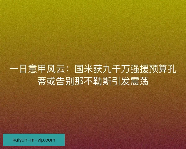 一日意甲风云:国米获九千万强援预算孔蒂或告别那不勒斯引发震荡 一日意甲风云:国米获九千万强援预算孔蒂或告别那不勒斯引发震荡