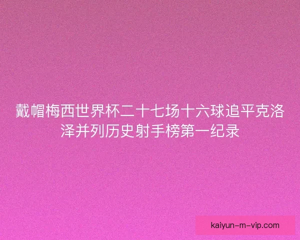 戴帽梅西世界杯二十七场十六球追平克洛泽并列历史射手榜第一纪录 戴帽梅西世界杯二十七场十六球追平克洛泽并列历史射手榜第一纪录