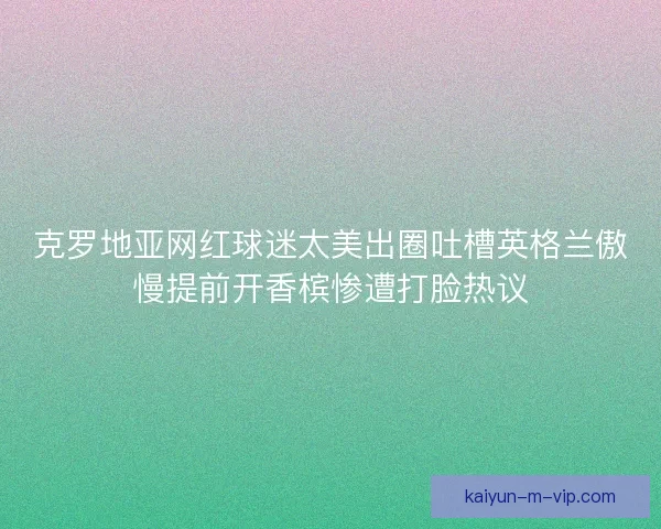 克罗地亚网红球迷太美出圈吐槽英格兰傲慢提前开香槟惨遭打脸热议 克罗地亚网红球迷太美出圈吐槽英格兰傲慢提前开香槟惨遭打脸热议