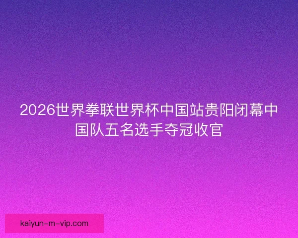 2026世界拳联世界杯中国站贵阳闭幕中国队五名选手夺冠收官 2026世界拳联世界杯中国站贵阳闭幕中国队五名选手夺冠收官